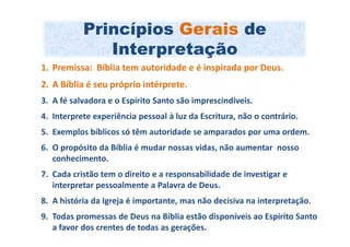 Princípios Gerais de
              Interpretação
1. Premissa: Bíblia tem autoridade e é inspirada por Deus.
2. A Bíblia é seu próprio intérprete.
3. A fé salvadora e o Espírito Santo são imprescindíveis.
4. Interprete experiência pessoal à luz da Escritura, não o contrário.
5. Exemplos bíblicos só têm autoridade se amparados por uma ordem.
6. O propósito da Bíblia é mudar nossas vidas, não aumentar nosso
   conhecimento.
7. Cada cristão tem o direito e a responsabilidade de investigar e
   interpretar pessoalmente a Palavra de Deus.
8. A história da Igreja é importante, mas não decisiva na interpretação.
9. Todas promessas de Deus na Bíblia estão disponíveis ao Espírito Santo
   a favor dos crentes de todas as gerações.
 
