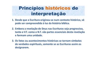 Princípios históricos de
           interpretação
1. Desde que a Escritura originou-se num contexto histórico, só
   pode ser compreendida à luz da história bíblica.
2. Embora a revelação de Deus nas Escrituras seja progressiva,
   tanto o V.T. como o N.T. são partes essenciais desta revelação
   e formam uma unidade.
3. Os fatos ou acontecimentos históricos se tornam símbolos
   de verdades espirituais, somente se as Escrituras assim os
   designarem.
 