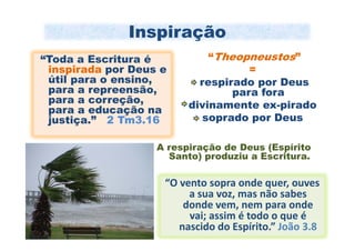 Inspiração
“Toda a Escritura é          “Theopneustos”
 inspirada por Deus e               =
 útil para o ensino,       respirado por Deus
 para a repreensão,              para fora
 para a correção,        divinamente ex-pirado
 para a educação na
 justiça.” 2 Tm3.16         soprado por Deus

                   A respiração de Deus (Espírito
                     Santo) produziu a Escritura.

                    “O vento sopra onde quer, ouves
                         a sua voz, mas não sabes
                        donde vem, nem para onde
                         vai; assim é todo o que é
                       nascido do Espírito.” João 3.8
 