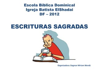 Escola Bíblica Dominical
    Igreja Batista ElShadai
           DF – 2012


ESCRITURAS SAGRADAS




                  Organizadora: Dagmar Miriam Wendt
 
