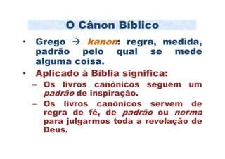 O Cânon Bíblico
•   Grego     kanon: regra, medida,
    padrão pelo qual se mede
    alguma coisa.
•   Aplicado à Bíblia significa:
    – Os livros canônicos seguem um
      padrão de inspiração.
    – Os livros canônicos servem de
      regra de fé, de padrão ou norma
      para julgarmos toda a revelação de
      Deus.
 