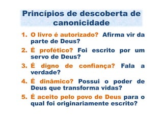 Princípios de descoberta de
       canonicidade
1. O livro é autorizado? Afirma vir da
   parte de Deus?
2. É profético? Foi escrito por um
   servo de Deus?
3. É digno de confiança? Fala       a
   verdade?
4. É dinâmico? Possui o poder de
   Deus que transforma vidas?
5. É aceito pelo povo de Deus para o
   qual foi originariamente escrito?
 