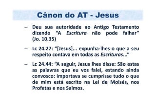 Cânon do AT - Jesus
– Deu sua autoridade ao Antigo Testamento
  dizendo “A Escritura não pode falhar”
  (Jo. 10.35)
– Lc 24.27: “[Jesus]... expunha-lhes o que a seu
  respeito contava em todas as Escrituras...”
– Lc 24.44: “A seguir, Jesus lhes disse: São estas
  as palavras que eu vos falei, estando ainda
  convosco: importava se cumprisse tudo o que
  de mim está escrito na Lei de Moisés, nos
  Profetas e nos Salmos.
 