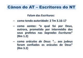 Cânon do AT – Escritores do NT

           Falam das Escrituras:
  – como tendo autoridade: 2 Tm 3.16-17
  – como santas: “o qual foi por Deus,
    outrora, prometido por intermédio dos
    seus profetas nas Sagradas Escrituras”
    (Rm 1.2)
  – como oráculos de Deus: “... aos judeus
    foram confiados os oráculos de Deus”
    (Rm 3.2)
 