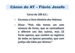 Cânon do AT – Flávio Josefo
            Cerca de 100 d.C.:
  – Escreveu o livro História dos Hebreus
  – Disse: “Pois não temos um sem
    número de livros, que se contradizem
    e diferem uns dos outros, mas 22
    livros apenas, que contém os registros
    de todas as épocas passadas, que com
    justiça são tidos por divinos.”
 
