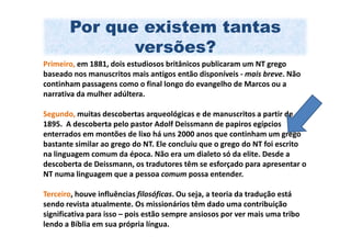Por que existem tantas
              versões?
Primeiro, em 1881, dois estudiosos britânicos publicaram um NT grego
baseado nos manuscritos mais antigos então disponíveis - mais breve. Não
continham passagens como o final longo do evangelho de Marcos ou a
narrativa da mulher adúltera.

Segundo, muitas descobertas arqueológicas e de manuscritos a partir de
1895. A descoberta pelo pastor Adolf Deissmann de papiros egípcios
enterrados em montões de lixo há uns 2000 anos que continham um grego
bastante similar ao grego do NT. Ele concluiu que o grego do NT foi escrito
na linguagem comum da época. Não era um dialeto só da elite. Desde a
descoberta de Deissmann, os tradutores têm se esforçado para apresentar o
NT numa linguagem que a pessoa comum possa entender.

Terceiro, houve influências filosóficas. Ou seja, a teoria da tradução está
sendo revista atualmente. Os missionários têm dado uma contribuição
significativa para isso – pois estão sempre ansiosos por ver mais uma tribo
lendo a Bíblia em sua própria língua.
 