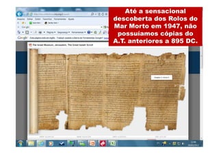 Até a sensacional
                                       descoberta dos Rolos do
  Pergaminhos do Mar Morto              Mar Morto em 1947, não
                                          possuíamos cópias do
• O Grande rolo de Isaías foi encontrado em
  uma caverna em Qumran perto do Mar   A.T. anteriores a 895 DC.
  Morto. Ele contém todo o livro de Isaías. Foi
  escrito em 17 pedaços de pele de carneiro
  costurada para formar um rolo medindo
  aproximadamente 7 metros de comprimento.
  Ele está no Santuário do Livro, e um fac-símile
  realista está em exibição na sala principal. Foi
  datado pelo menos quatro vezes pelo método
  do carbono 14 e os resultados têm variado de
  335 a 107 a.C. Outras técnicas de datação
  (por exemplo, material de escrita e estilo,
  associação de artefatos) dataram para 150 a
  100 a.C. Assim, esse rolo foi escrito pelo
  menos um século antes de Cristo, se não dois
  ou três séculos.
 