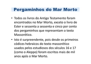 Pergaminhos do Mar Morto
• Todos os livros do Antigo Testamento foram
  encontrados no Mar Morto, exceto o livro de
  Ester e sessenta a sessenta e cinco por cento
  dos pergaminhos que representam o texto
  Massorético.
• Isto é surpreendente, pois desde os primeiros
  códices hebraicos do texto massorético
  usados pelos estudiosos dos séculos 16 e 17
  (como o Aleppo) foram escritos mais de mil
  anos após o Mar Morto.
 