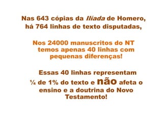 Nas 643 cópias da Ilíada de Homero,
 há 764 linhas de texto disputadas,

   Nos 24000 manuscritos do NT
    temos apenas 40 linhas com
        pequenas diferenças!

    Essas 40 linhas representam
  ¼ de 1% do texto e não    afeta o
    ensino e a doutrina do Novo
           Testamento!
 