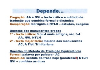 Depende...
Pregação: AA e NVI – texto crítico e método de
tradução que combina formal e dinâmica
Comparação: Corrigida e NTLH – estudos, exegese

Questão dos manuscritos gregos
1º - texto crítico: 3 ou 4 mais antigos, séc 3-4
       AA, NVI, NTLH
2º - texto majoritário: maioria dos manuscritos
       AC, A Fiel, Trinitariana

Questão do Método de Tradução Equivalência
Formal: palavra por palavra - AC
Dinâmica: sentido da frase hoje (paráfrase!) NTLH
NVI – combina as duas
 