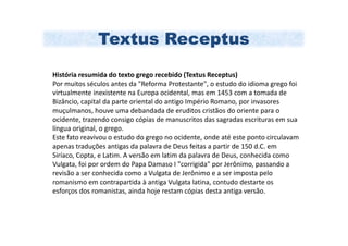 Textus Receptus
História resumida do texto grego recebido (Textus Receptus)
Por muitos séculos antes da "Reforma Protestante", o estudo do idioma grego foi
virtualmente inexistente na Europa ocidental, mas em 1453 com a tomada de
Bizâncio, capital da parte oriental do antigo Império Romano, por invasores
muçulmanos, houve uma debandada de eruditos cristãos do oriente para o
ocidente, trazendo consigo cópias de manuscritos das sagradas escrituras em sua
língua original, o grego.
Este fato reavivou o estudo do grego no ocidente, onde até este ponto circulavam
apenas traduções antigas da palavra de Deus feitas a partir de 150 d.C. em
Siríaco, Copta, e Latim. A versão em latim da palavra de Deus, conhecida como
Vulgata, foi por ordem do Papa Damaso I "corrigida" por Jerônimo, passando a
revisão a ser conhecida como a Vulgata de Jerônimo e a ser imposta pelo
romanismo em contrapartida à antiga Vulgata latina, contudo destarte os
esforços dos romanistas, ainda hoje restam cópias desta antiga versão.
 