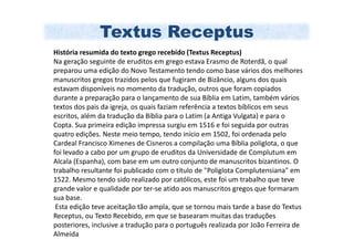 Textus Receptus
História resumida do texto grego recebido (Textus Receptus)
Na geração seguinte de eruditos em grego estava Erasmo de Roterdã, o qual
preparou uma edição do Novo Testamento tendo como base vários dos melhores
manuscritos gregos trazidos pelos que fugiram de Bizâncio, alguns dos quais
estavam disponíveis no momento da tradução, outros que foram copiados
durante a preparação para o lançamento de sua Bíblia em Latim, também vários
textos dos pais da igreja, os quais faziam referência a textos bíblicos em seus
escritos, além da tradução da Bíblia para o Latim (a Antiga Vulgata) e para o
Copta. Sua primeira edição impressa surgiu em 1516 e foi seguida por outras
quatro edições. Neste meio tempo, tendo início em 1502, foi ordenada pelo
Cardeal Francisco Ximenes de Cisneros a compilação uma Bíblia poliglota, o que
foi levado a cabo por um grupo de eruditos da Universidade de Complutum em
Alcala (Espanha), com base em um outro conjunto de manuscritos bizantinos. O
trabalho resultante foi publicado com o título de "Poliglota Complutensiana" em
1522. Mesmo tendo sido realizado por católicos, este foi um trabalho que teve
grande valor e qualidade por ter-se atido aos manuscritos gregos que formaram
sua base.
 Esta edição teve aceitação tão ampla, que se tornou mais tarde a base do Textus
Receptus, ou Texto Recebido, em que se basearam muitas das traduções
posteriores, inclusive a tradução para o português realizada por João Ferreira de
Almeida
 