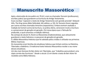 Manuscrito Massorético
Após a destruição de Jerusalém em 70 d.C, eram os chamados Tannaim (professores),
escribas judeus que guardaram as Escrituras do Antigo Testamento.
Esses escribas "copiaram o texto do Antigo Testamento com grande precisão" (Edward
Hills, The King James Bible Defended, 4th edition, p. 93). Os Tannains foram seguidos
por outros escribas chamados Amorains (expositores). Embora tenham exaltado a
tradição do homem acima da Escritura, na prática diária, veneraram muito a Escritura
e a preservaram de geração em geração. (Foi nessa época que o Talmude foi
produzido, o qual canonizou a tradição rabínica).
No começo do século VI, foram os Massoretas (tradicionalistas), que zelosamente
guardaram o texto hebraico e o passaram de geração em geração.
É a Bíblia Massorética hebraica que foi adotada pelos cristãos e utilizada nas primeiras
Bíblias impressas.
Os massoretas eram famílias de estudiosos hebreus que tinham centros na Palestina,
Tiberíades e Babilônia. O tradicional texto hebraico Massorético recebe o seu nome
desses estudiosos.
Um dos mais famosos foi Ben Asher em Tiberíades, que "trabalhou para produzir uma
cópia correta das Escrituras". Desde o século 12 em diante o texto de Ben Asher foi
recebido como Bíblia Hebraica.
 