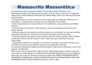 Manuscrito Massorético
Os massoretas tinham um grande cuidado na transcrição do Velho Testamento. Eles
desenvolveram regras mais rigorosas para as cópias, a fim de manter o texto puro. As seguintes
regras são da “General Biblical Introduction” por Herbert Miller (1937), com informação adicional
de outras fontes.
- O pergaminho deve ser feito da pele de animais limpos; deve ser elaborado somente por um
único judeu, e as peles devem ser presas por tiras colhidas de animais limpos.
- Cada coluna não deve ter menos de 48 nem mais de 60 linhas. A cópia toda deve ser alinhada
primeiro.
- A tinta não deve ser de outra cor além de preto, e deve ser preparada de acordo com uma
receita especial.
- Nenhuma palavra ou letra pode ser escritas da memória; o escriba deve ter uma cópia autêntica
diante dele, e ele deve ler e pronunciar em voz alta cada palavra antes de escrevê-la.
- Ele deve reverentemente limpar sua pena cada vez antes de escrever a palavra "Deus" (Elohim)
e deve lavá-la inteira antes de escrever o nome "Jeová" para que o Santo Nome não seja
contaminado.
- Cada palavra e cada letra era contada, e se uma letra era omitida, ou uma extra inserida, ou se
uma letra tocasse outra, essa seção do manuscrito era condenada e destruída.
Um manuscrito Massorético hebraico do Gênesis contém 4.395 linhas em 43 colunas, com 27.713
palavras e 78.100 letras.
Miller conclui com esta observação: "Algumas dessas regras podem parecer radicais e absurdas,
mas mostram o quão sagrado era a Palavra de Deus do Antigo Testamento sob a sua custódia, dos
judeus (Rm 3:2), e eles nos dão forte incentivo a acreditar que TEMOS O VERDADEIRO ANTIGO
TESTAMENTO, O MESMO QUE O NOSSO SENHOR TINHA E QUE FOI ORIGINALMENTE DADO POR
INSPIRAÇÃO DE DEUS "(General Biblical Introduction, 1937, p. 185).
 