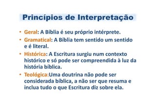 Princípios de Interpretação
• Geral: A Bíblia é seu próprio intérprete.
• Gramatical: A Bíblia tem sentido um sentido
  e é literal.
• Histórica: A Escritura surgiu num contexto
  histórico e só pode ser compreendida à luz da
  história bíblica.
• Teológica:Uma doutrina não pode ser
  considerada bíblica, a não ser que resuma e
  inclua tudo o que Escritura diz sobre ela.
 