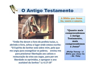 O Antigo Testamento
                                                   A Bíblia que Jesus
                                                  lia, usava e amava.



                                                       “Quanto mais
                                                      compreendemos
                                                          o Antigo
                                                        Testamento,
  “Então lhe deram o livro do profeta Isaías, e,            mais
abrindo o livro, achou o lugar onde estava escrito:   compreendemos
                                                          a Jesus”
 “O Espírito do Senhor está sobre mim, pelo que
me ungiu para evangelizar os pobres; enviou-me         (Philip Yancey – A
      para proclamar libertação aos cativos e         Bíblia que Jesus lia
   restauração da vista aos cegos, para por em             – Ed. Vida)

    liberdade os oprimidos, e apregoar o ano
         aceitável do Senhor.” Lc 4.17-19”
 