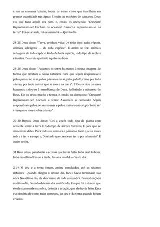 criou as enormes baleias, todos os seres vivos que fervilham em
grande quantidade nas águas E todas as espécies de pássaros. Deus
viu que tudo aquilo era bom. E, então, os abençoou: “Cresçam!
Reproduzam-se! Encham os oceanos! Pássaros, reproduzam-se na
terra!” Foi-se a tarde, foi-se a manhã — Quinto dia.
24-25 Deus disse: “Terra, produza vida! De todo tipo: gado, répteis,
animais selvagens — de toda espécie”. E assim se fez: animais
selvagens de toda espécie, Gado de toda espécie, todo tipo de répteis
e insetos. Deus viu que tudo aquilo era bom.
26-28 Deus disse: “Façamos os seres humanos à nossa imagem, de
forma que reflitam a nossa natureza Para que sejam responsáveis
pelos peixes no mar, pelos pássaros no ar, pelo gado E, claro, por toda
a terra, por todo animal que se move na terra”. E Deus criou os seres
humanos; criou-os à semelhança de Deus, Refletindo a natureza de
Deus. Ele os criou macho e fêmea, e, então, os abençoou: "Cresçam!
Reproduzam-se! Encham a terra! Assumam o comando! Sejam
responsáveis pelos peixes no mar e pelos pássaros no ar, por todo ser
vivoque se move sobre a terra”.
29-30 Depois, Deus disse: “Dei a vocês todo tipo de planta com
semente sobre a terra E todo tipo de árvore frutífera; É para que se
alimentem deles. Para todos os animais e pássaros, tudo que se move
sobre a terra e respira, Dou tudo que cresce na terra por alimento”. E
assim se fez.
31 Deus olhou para todas as coisas que havia feito; tudo era tão bom;
tudo era ótimo! Foi-se a tarde, foi-sea manhã — Sexto dia.
2.1-4 O céu e a terra foram, assim, concluídos, até os últimos
detalhes. Quando chegou o sétimo dia, Deus havia terminado sua
obra. No sétimo dia, ele descansou de toda a sua obra. Deus abençoou
o sétimo dia, fazendo dele um dia santificado, Porque foi o dia em que
ele descansou de sua obra, de toda a criação, que ele havia feito. Essa
é a história de como tudo começou, do céu e da terra quando foram
criados.
 