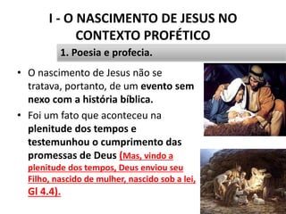 I - O NASCIMENTO DE JESUS NO
CONTEXTO PROFÉTICO
14
1. Poesia e profecia.
• O nascimento de Jesus não se
tratava, portanto, de um evento sem
nexo com a história bíblica.
• Foi um fato que aconteceu na
plenitude dos tempos e
testemunhou o cumprimento das
promessas de Deus (Mas, vindo a
plenitude dos tempos, Deus enviou seu
Filho, nascido de mulher, nascido sob a lei,
Gl 4.4).
 