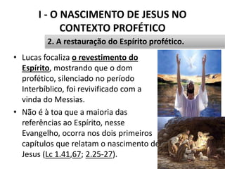 I - O NASCIMENTO DE JESUS NO
CONTEXTO PROFÉTICO
16
2. A restauração do Espírito profético.
• Lucas focaliza o revestimento do
Espírito, mostrando que o dom
profético, silenciado no período
Interbíblico, foi revivificado com a
vinda do Messias.
• Não é à toa que a maioria das
referências ao Espírito, nesse
Evangelho, ocorra nos dois primeiros
capítulos que relatam o nascimento de
Jesus (Lc 1.41,67; 2.25-27).
 