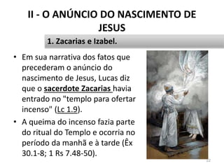 II - O ANÚNCIO DO NASCIMENTO DE
JESUS
• Em sua narrativa dos fatos que
precederam o anúncio do
nascimento de Jesus, Lucas diz
que o sacerdote Zacarias havia
entrado no "templo para ofertar
incenso" (Lc 1.9).
• A queima do incenso fazia parte
do ritual do Templo e ocorria no
período da manhã e à tarde (Êx
30.1-8; 1 Rs 7.48-50).
22
1. Zacarias e Izabel.
 