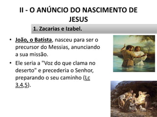 II - O ANÚNCIO DO NASCIMENTO DE
JESUS
• João, o Batista, nasceu para ser o
precursor do Messias, anunciando
a sua missão.
• Ele seria a "Voz do que clama no
deserto" e precederia o Senhor,
preparando o seu caminho (Lc
3.4,5).
24
1. Zacarias e Izabel.
 