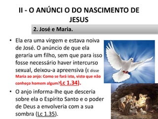 II - O ANÚNCI O DO NASCIMENTO DE
JESUS
• Ela era uma virgem e estava noiva
de José. O anúncio de que ela
geraria um filho, sem que para isso
fosse necessário haver intercurso
sexual, deixou-a apreensiva (E disse
Maria ao anjo: Como se fará isto, visto que não
conheço homem algum?Lc 1.34).
• O anjo informa-lhe que desceria
sobre ela o Espírito Santo e o poder
de Deus a envolveria com a sua
sombra (Lc 1.35). 26
2. José e Maria.
 