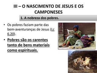 III – O NASCIMENTO DE JESUS E OS
CAMPONESES
• Os pobres faziam parte das
bem-aventuranças de Jesus (Lc
6.20).
• Pobres são os carentes
tanto de bens materiais
como espirituais.
33
1. A nobreza dos pobres.
 