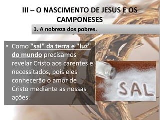 III – O NASCIMENTO DE JESUS E OS
CAMPONESES
• Como "sal" da terra e "luz"
do mundo precisamos
revelar Cristo aos carentes e
necessitados, pois eles
conhecerão o amor de
Cristo mediante as nossas
ações.
38
1. A nobreza dos pobres.
 
