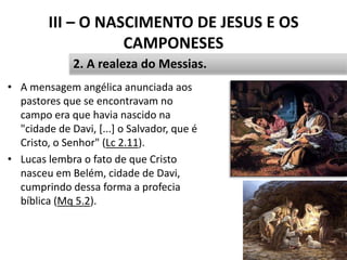 III – O NASCIMENTO DE JESUS E OS
CAMPONESES
• A mensagem angélica anunciada aos
pastores que se encontravam no
campo era que havia nascido na
"cidade de Davi, [...] o Salvador, que é
Cristo, o Senhor" (Lc 2.11).
• Lucas lembra o fato de que Cristo
nasceu em Belém, cidade de Davi,
cumprindo dessa forma a profecia
bíblica (Mq 5.2).
39
2. A realeza do Messias.
 