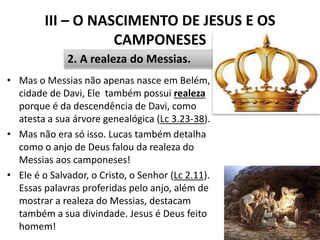 III – O NASCIMENTO DE JESUS E OS
CAMPONESES
• Mas o Messias não apenas nasce em Belém,
cidade de Davi, Ele também possui realeza
porque é da descendência de Davi, como
atesta a sua árvore genealógica (Lc 3.23-38).
• Mas não era só isso. Lucas também detalha
como o anjo de Deus falou da realeza do
Messias aos camponeses!
• Ele é o Salvador, o Cristo, o Senhor (Lc 2.11).
Essas palavras proferidas pelo anjo, além de
mostrar a realeza do Messias, destacam
também a sua divindade. Jesus é Deus feito
homem! 40
2. A realeza do Messias.
 