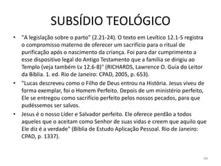 SUBSÍDIO TEOLÓGICO
49
• "A legislação sobre o parto" (2.21-24). O texto em Levítico 12.1-5 registra
o compromisso materno de oferecer um sacrifício para o ritual de
purificação após o nascimento da criança. Foi para dar cumprimento a
esse dispositivo legal do Antigo Testamento que a família se dirigiu ao
Templo (veja também Lv 12.6-8)" (RICHARDS, Lawrence O. Guia do Leitor
da Bíblia. 1. ed. Rio de Janeiro: CPAD, 2005, p. 653).
• "Lucas descreveu como o Filho de Deus entrou na História. Jesus viveu de
forma exemplar, foi o Homem Perfeito. Depois de um ministério perfeito,
Ele se entregou como sacrifício perfeito pelos nossos pecados, para que
pudéssemos ser salvos.
• Jesus é o nosso Líder e Salvador perfeito. Ele oferece perdão a todos
aqueles que o aceitam como Senhor de suas vidas e creem que aquilo que
Ele diz é a verdade" (Bíblia de Estudo Aplicação Pessoal. Rio de Janeiro:
CPAD, p. 1337).
 