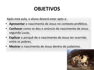 OBJETIVOS
5
Após esta aula, o aluno deverá estar apto a:
• Apresentar o nascimento de Jesus no contexto profético.
• Conhecer como se deu o anúncio do nascimento de Jesus
segundo Lucas.
• Explicar o porquê de o nascimento de Jesus ter ocorrido
entre os pobres.
• Mostrar o nascimento de Jesus dentro do judaísmo.
 