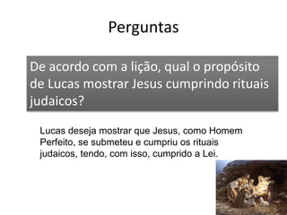 Perguntas
54
De acordo com a lição, qual o propósito
de Lucas mostrar Jesus cumprindo rituais
judaicos?
Lucas deseja mostrar que Jesus, como Homem
Perfeito, se submeteu e cumpriu os rituais
judaicos, tendo, com isso, cumprido a Lei.
 