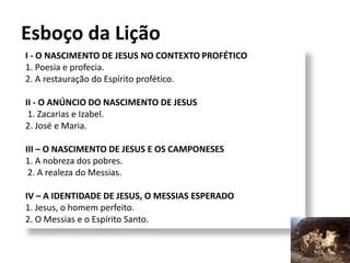I - O NASCIMENTO DE JESUS NO CONTEXTO PROFÉTICO
1. Poesia e profecia.
2. A restauração do Espírito profético.
II - O ANÚNCIO DO NASCIMENTO DE JESUS
1. Zacarias e Izabel.
2. José e Maria.
III – O NASCIMENTO DE JESUS E OS CAMPONESES
1. A nobreza dos pobres.
2. A realeza do Messias.
IV – A IDENTIDADE DE JESUS, O MESSIAS ESPERADO
1. Jesus, o homem perfeito.
2. O Messias e o Espírito Santo.
Esboço da Lição
7
 