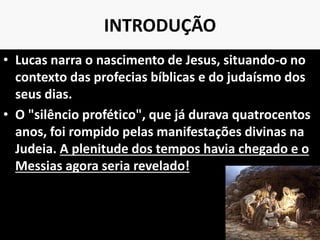INTRODUÇÃO
• Lucas narra o nascimento de Jesus, situando-o no
contexto das profecias bíblicas e do judaísmo dos
seus dias.
• O "silêncio profético", que já durava quatrocentos
anos, foi rompido pelas manifestações divinas na
Judeia. A plenitude dos tempos havia chegado e o
Messias agora seria revelado!
9
 