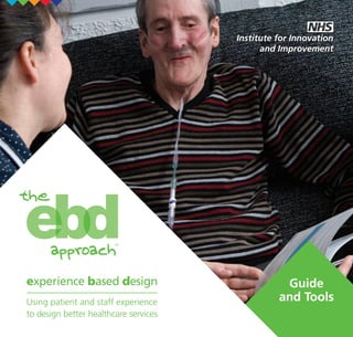 To obtain additional copies of this

Using patient and
staff experience
to design better
healthcare services

publication, go to the website:
www.institute.nhs.uk/catalogue
Quote reference number
NHSIEBDGUIDE&TOOL

Using patient and
staff experience
to design better
healthcare services
experience based design

Or alternatively write to:
New Audience Limited
Unit 26
Empire Industrial Estate
Empire Close, Adridge
West Midlands WS9 8UQ

© Copyright
NHS Institute for Innovation
and Improvement 2009

NHS_EBD_cover_HR.indd 1

experience based design

experience based design

Using patient and staff experience
to design better healthcare services

ISBN 978-1-906535-83-4

Using patient and staff experience
to design better healthcare services

Guide
and Tools

19/1/09 09:52:19

 