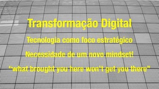 Transformação Digital
Tecnologia como foco estratégico
Necessidade de um novo mindset!
“what brought you here won’t get you there”
 