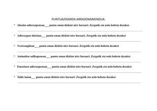 PUNTUAZIOAREN	
 ?ARRAZONAMENDUA:	
 ?
? Ahozko adierazpenean___ puntu eman dizkiot nire buruari. Zergatik eta nola hobetu dezaket.:	
 ?
	
 ?	
 ?	
 ?	
 ?	
 ?	
 ?	
 ?	
 ?	
 ?	
 ?	
 ?	
 ?	
 ?	
 ?........
? Adierazpen idatzian___ puntu eman dizkiot nire buruari. Zergatik eta nola hobetu dezaket:	
 ?	
 ?

? Txotxongiloan___ puntu eman dizkiot nire buruari. Zergatik eta nola hobetu dezaket:	
 ?

? Animalien sailkapenean___ puntu eman dizkiot nire buruari. Zergatik eta nola hobetu dezaket:
	
 ?	
 ?	
 ?	
 ?	
 ?	
 ?	
 ?	
 ?	
 ?	
 ?	
 ?	
 ?	
 ?	
 ?
? Emozioen adierazpenean___ puntu eman dizkiot nire buruari. Zergatik eta nola hobetu dezaket:
	
 ?	
 ?	
 ?	
 ?	
 ?	
 ?	
 ?	
 ?	
 ?	
 ?	
 ?	
 ?	
 ?	
 ?
? Talde lanan___ puntu eman dizkiot nire buruari. Zergatik eta nola hobetu dezaket:	
 ?
	
 ?	
 ?	
 ?	
 ?	
 ?	
 ?	
 ?	
 ?	
 ?	
 ?	
 ?	
 ?	
 ?	
 ?........................................................................................................................................
 