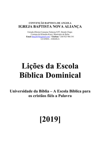 CONVENÇÃO BAPTISTA DE ANGOLA
IGREJA BAPTISTA NOVA ALIANÇA
Estrada (Direta) Camama-Talatona S/Nº, Bondo Chape.
Comuna do Kilamba Kiaxi, Municipio de Belas
Email:ibna2019@gmail.com / Telefone +244 923 904 391
LUANDA - ANGOLA
Lições da Escola
Bíblica Dominical
Universidade da Bíblia – A Escola Bíblica para
os cristãos fiéis a Palavra
[2019]
 