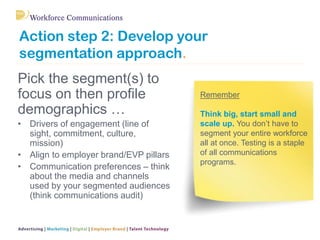 Action step 2: Develop your segmentation approach. 
Pick the segment(s) to focus on then profile demographics … 
•Drivers of engagement (line of sight, commitment, culture, mission) 
•Align to employer brand/EVP pillars 
•Communication preferences – think about the media and channels used by your segmented audiences (think communications audit) 
Remember Think big, start small and scale up. You don’t have to segment your entire workforce all at once. Testing is a staple of all communications programs.  