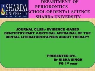 DEPARTMENT OF
PERIODONTICS
SCHOOL OF DENTAL SCIENCE
SHARDA UNIVERSITY
JOURNAL CLUB:- EVIDENCE -BASED
DENTISTRY:PART V.CRITICAL APPRAISAL OF THE
DENTAL LITERATURE:PAPERS ABOUT THERAPY

PRESENTED BY:Dr NISHA SINGH
PG 1st year

 