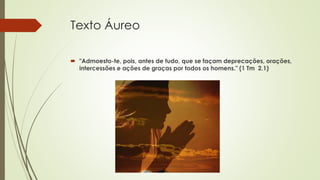 Texto Áureo
 "Admoesto-te, pois, antes de tudo, que se façam deprecações, orações,
intercessões e ações de graças por todos os homens." (1 Tm 2.1)
 
