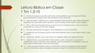 Leitura Bíblica em Classe
1 Tm 1.3-10
 3 - Como te roguei, quando parti para a Macedônia, que ficasses em Éfeso,
para advertires a alguns que não ensinem outra doutrina,
 4 - nem se deem a fábulas ou a genealogias intermináveis, que mais produzem
questões do que edificação de Deus, que consiste na fé; assim o faço agora.
 5 - Ora, o fim do mandamento é o amor de um coração puro, e de uma boa
consciência, e de uma fé não fingida.
 6 - Do que desviando-se alguns, se entregaram a vãs contendas,
 7 - querendo ser doutores da lei e não entendendo nem o que dizem nem o que
afirmam.
 8 - Sabemos, porém, que a lei é boa, se alguém dela usa legitimamente,
 9 - sabendo isto: que a lei não é feita para o justo, mas para os injustos e
obstinados, para os ímpios e pecadores, para os profanos e irreligiosos, para os
parricidas e matricidas, para os homicidas,
 10 - para os fornicadores, para os sodomitas, para os roubadores de homens,
para os mentirosos, para os perjuros e para o que for contrário à sã doutrina.
 