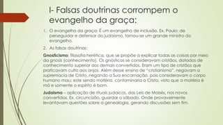 I- Falsas doutrinas corrompem o
evangelho da graça:
1. O evangelho da graça: É um evangelho de inclusão. Ex. Paulo: de
perseguidor e defensor do judaismo, tornou-se um grande ministro do
evangelho.
2. As falsas doutrinas:
Gnosticismo: filosofia herética, que se propõe a explicar todas as coisas por meio
da gnosis (conhecimento). Os gnósticos se consideravam cristãos, dotados de
conhecimento superior aos demais convertidos. Eram um tipo de cristãos que
praticavam culto aos anjos. Além desse ensino de “cristianismo”, negavam a
supremacia de Cristo, negando a Sua encarnação, pois consideravam o corpo
humano mau; este sendo matéria, contaminaria a Cristo, visto que a matéria é
má e somente o espírito é bom.
Judaismo – aplicação de rituais judaicos, das Leis de Moisés, nos novos
convertidos. Ex. circuncizão, guardar o sábado. Onde provavelmente
levantavam questões sobre a genealogia, gerando discussões sem fim.
 
