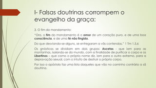 I- Falsas doutrinas corrompem o
evangelho da graça:
3. O fim do mandamento:
“Ora, o fim do mandamento é o amor de um coração puro, e de uma boa
consciência, e de uma fé não fingida.
Do que desviando-se alguns, se entregaram a vãs contendas,” 1 Tm 1.5,6
Os gnósticos se dividiam em dois grupos: Ascetas - que iam para as
montanhas, isolando-se do mundo, com a finalidade de purificar o corpo e os
Libertinos – que como o próprio nome diz, iam para o outro extremo, para a
depravação sexual, com o intuito de destruir o próprio corpo.
Por isso o apóstolo faz uma lista daqueles que vão no caminho contrário a sã
doutrina.
 