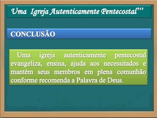 Uma  Igreja Autenticamente Pentecostal’’’CONCLUSÃOUma igreja autenticamente pentecostal evangeliza, ensina, ajuda aos necessitados e mantém seus membros em plena comunhão conforme recomenda a Palavra de Deus. 