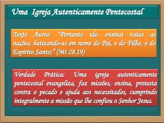 Uma  Igreja Autenticamente PentecostalTexto Áureo: “Portanto ide, ensinai todas as nações, batizando-as em nome do Pai, e do Filho, e do Espírito Santo;” (Mt 28.19)Verdade Prática: Uma igreja autenticamente pentecostal evangeliza, faz missões, ensina, protesta contra o pecado e ajuda aos necessitados, cumprindo integralmente a missão que lhe confiou o Senhor Jesus.