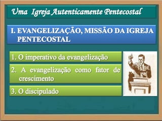 Uma  Igreja Autenticamente PentecostalI. EVANGELIZAÇÃO, MISSÃO DA IGREJA PENTECOSTAL1. O imperativo da evangelização2. A evangelização como fator de crescimento3. O discipulado