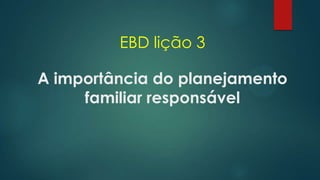 EBD lição 3
A importância do planejamento
familiar responsável
 