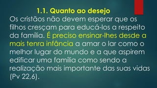 1.1. Quanto ao desejo
Os cristãos não devem esperar que os
filhos cresçam para educá-los a respeito
da família. É preciso ensinar-lhes desde a
mais tenra infância a amar o lar como o
melhor lugar do mundo e a que aspirem
edificar uma família como sendo a
realização mais importante das suas vidas
(Pv 22,6).
 